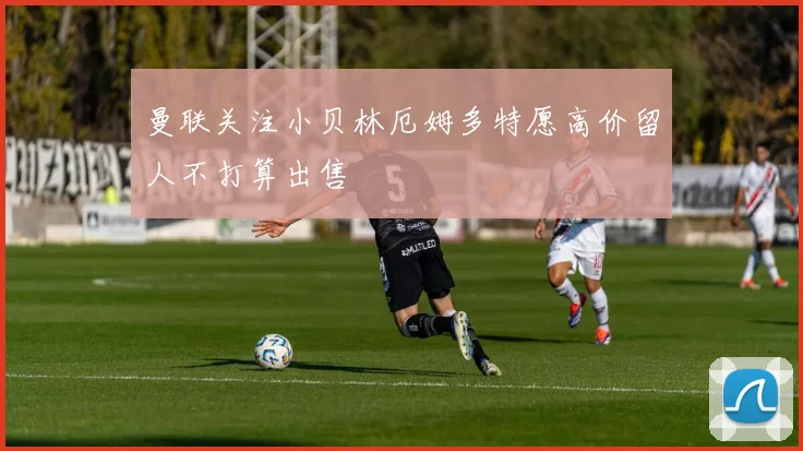 曼联关注小贝林厄姆多特愿高价留人不打算出售