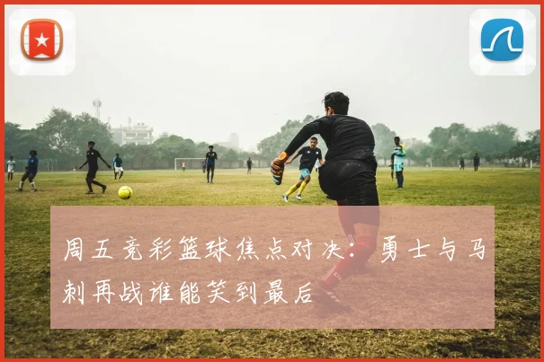 周五竞彩篮球焦点对决：勇士与马刺再战谁能笑到最后