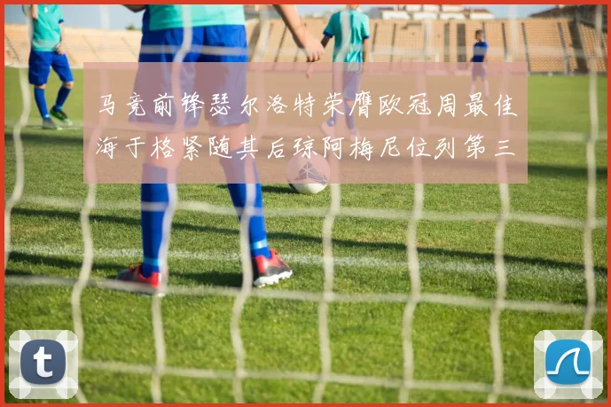 马竞前锋瑟尔洛特荣膺欧冠周最佳海于格紧随其后琼阿梅尼位列第三