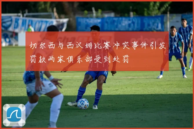 切尔西与西汉姆比赛冲突事件引发罚款两家俱乐部受到处罚