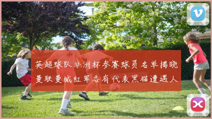 英超球队非洲杯参赛球员名单揭晓曼联曼城红军各有代表黑猫遭遇人员流失