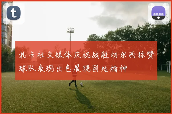 扎卡社交媒体庆祝战胜切尔西称赞球队表现出色展现团结精神