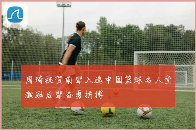 周琦祝贺前辈入选中国篮球名人堂激励后辈奋勇拼搏