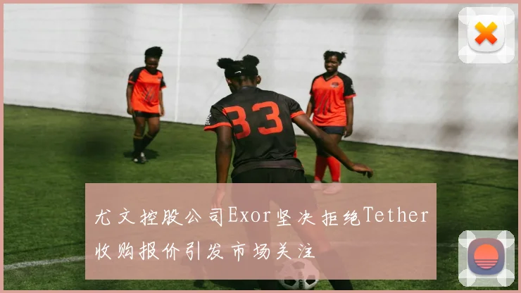 尤文控股公司Exor坚决拒绝Tether收购报价引发市场关注