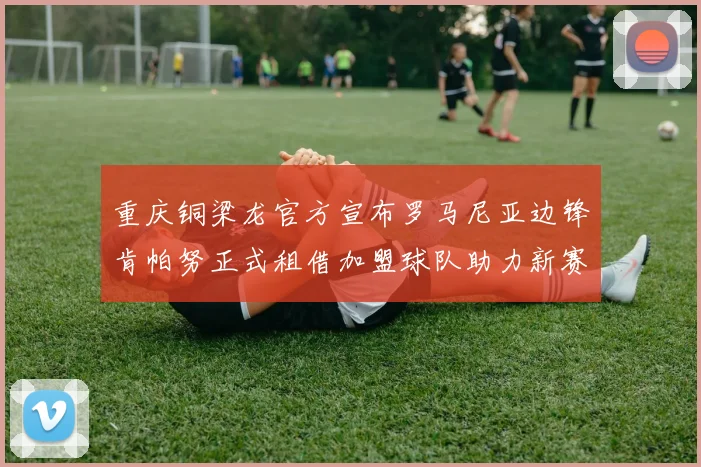 重庆铜梁龙官方宣布罗马尼亚边锋肯帕努正式租借加盟球队助力新赛季