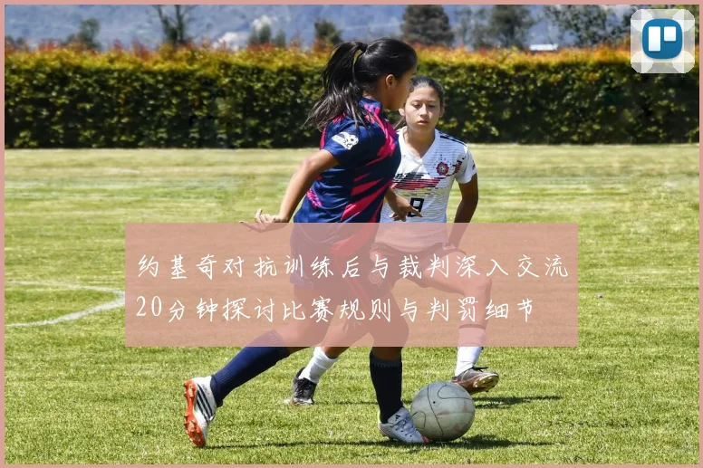 约基奇对抗训练后与裁判深入交流20分钟探讨比赛规则与判罚细节