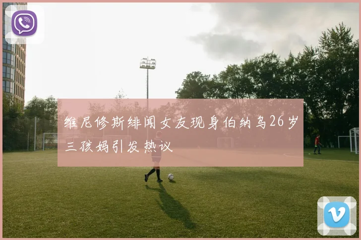 维尼修斯绯闻女友现身伯纳乌26岁三孩妈引发热议