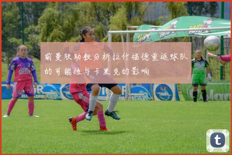 前曼联助教分析拉什福德重返球队的可能性与卡里克的影响