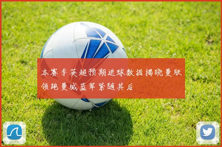 本赛季英超预期进球数据揭晓曼联领跑曼城蓝军紧随其后