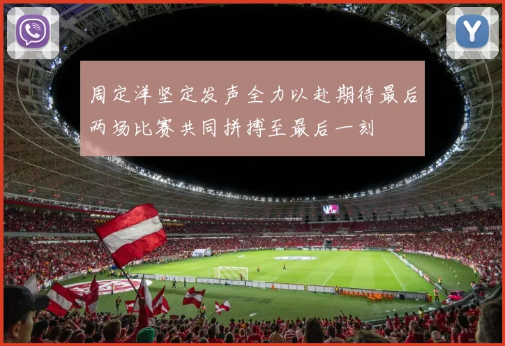 周定洋坚定发声全力以赴期待最后两场比赛共同拼搏至最后一刻