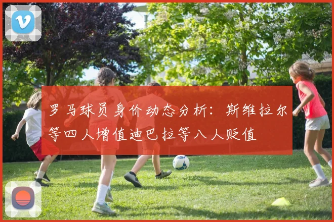 罗马球员身价动态分析：斯维拉尔等四人增值迪巴拉等八人贬值