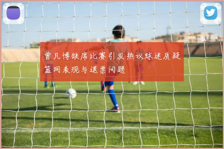 曾凡博缺席比赛引发热议球迷质疑篮网表现与退票问题