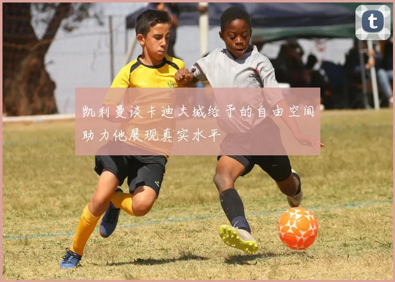 凯利曼谈卡迪夫城给予的自由空间助力他展现真实水平