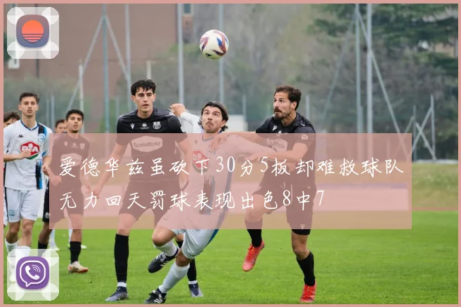 爱德华兹虽砍下30分5板却难救球队无力回天罚球表现出色8中7