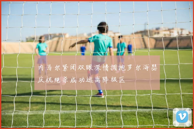 内马尔紧闭双眼深情拥抱罗尔海瑟庆祝绝杀成功逃离降级区