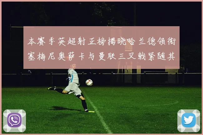 本赛季英超射正榜揭晓哈兰德领衔塞梅尼奥萨卡与曼联三叉戟紧随其后