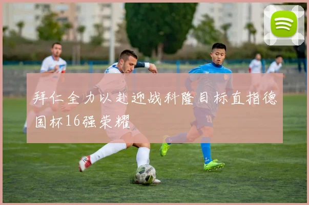 拜仁全力以赴迎战科隆目标直指德国杯16强荣耀