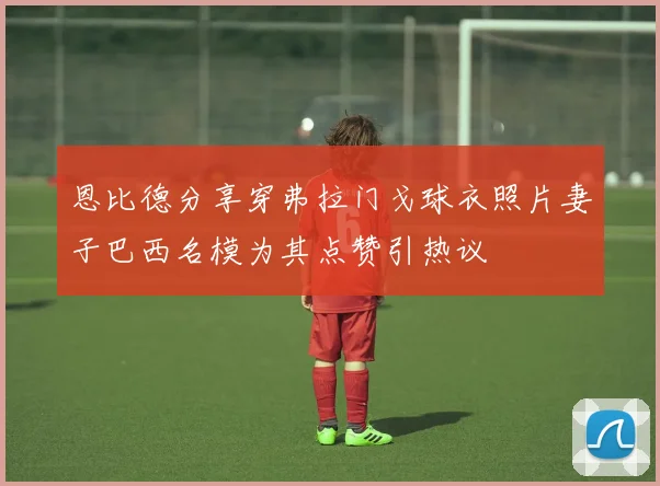 恩比德分享穿弗拉门戈球衣照片妻子巴西名模为其点赞引热议