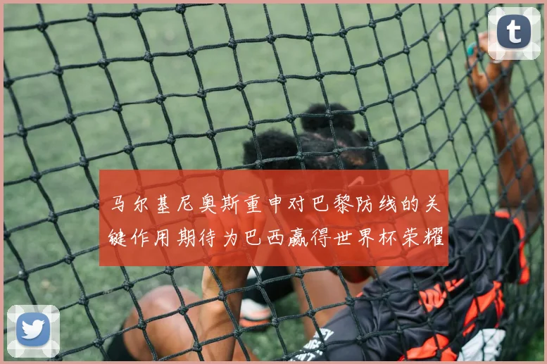 马尔基尼奥斯重申对巴黎防线的关键作用期待为巴西赢得世界杯荣耀