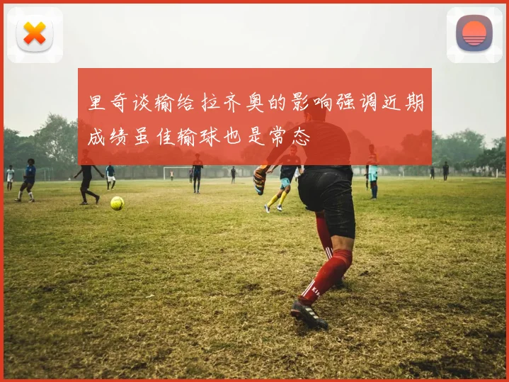 里奇谈输给拉齐奥的影响强调近期成绩虽佳输球也是常态