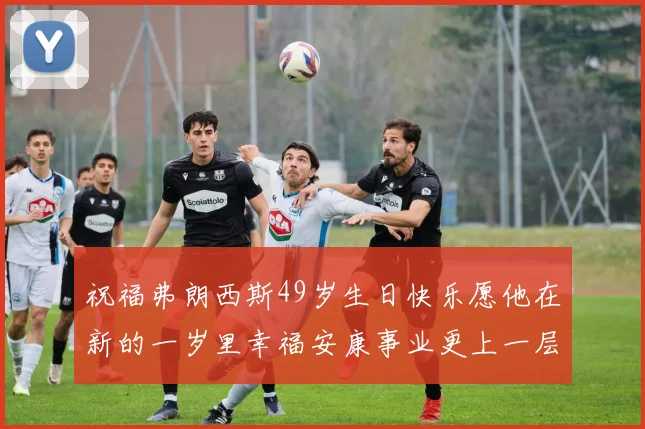 祝福弗朗西斯49岁生日快乐愿他在新的一岁里幸福安康事业更上一层楼
