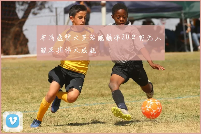布冯盛赞大罗若能巅峰20年将无人能及其伟大成就