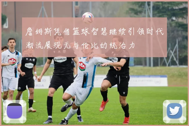 詹姆斯凭借篮球智慧继续引领时代潮流展现无与伦比的统治力