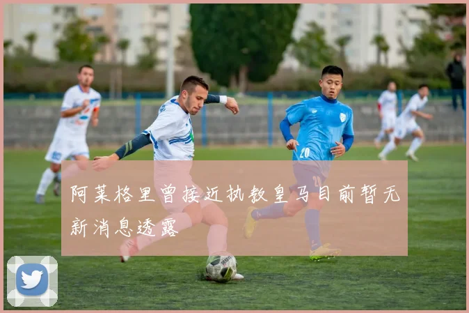 阿莱格里曾接近执教皇马目前暂无新消息透露