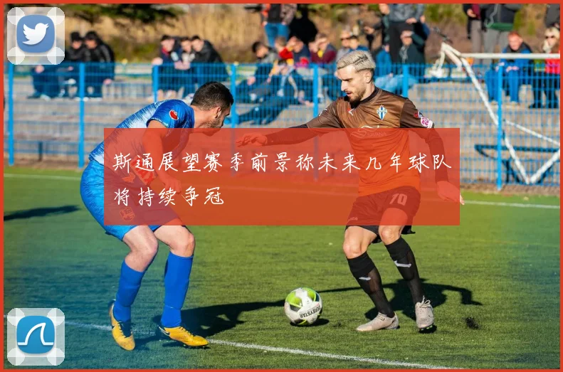 斯通展望赛季前景称未来几年球队将持续争冠