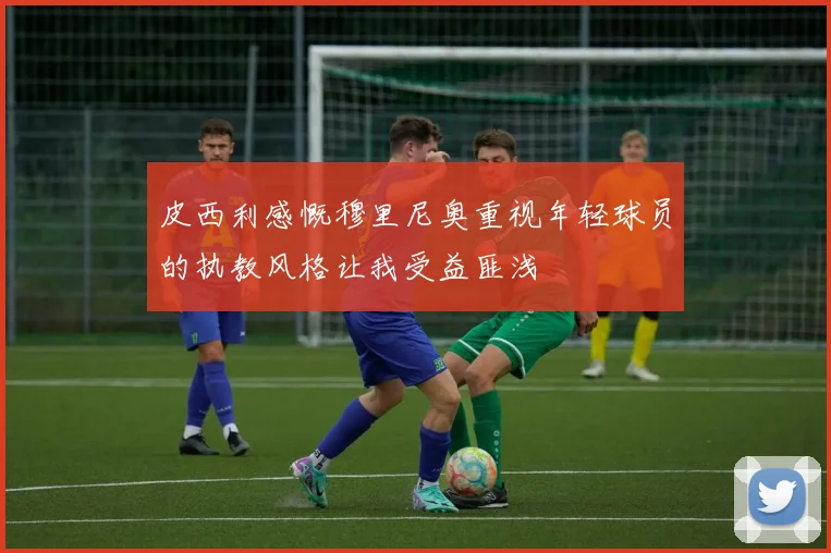 皮西利感慨穆里尼奥重视年轻球员的执教风格让我受益匪浅