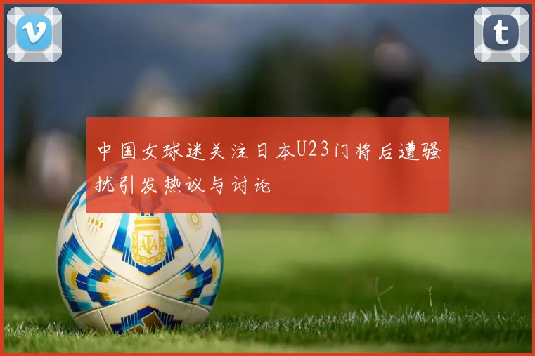 中国女球迷关注日本U23门将后遭骚扰引发热议与讨论