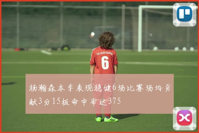 杨瀚森本季表现稳健6场比赛场均贡献3分15板命中率达375
