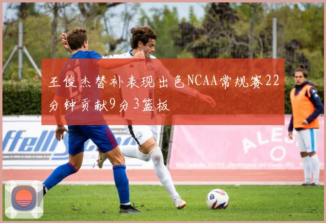 王俊杰替补表现出色NCAA常规赛22分钟贡献9分3篮板