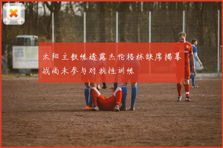 太阳主教练透露杰伦格林缺席揭幕战尚未参与对抗性训练
