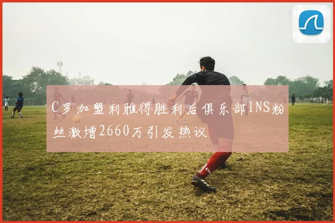 C罗加盟利雅得胜利后俱乐部INS粉丝激增2660万引发热议