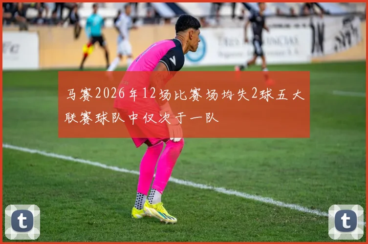 马赛2026年12场比赛场均失2球五大联赛球队中仅次于一队