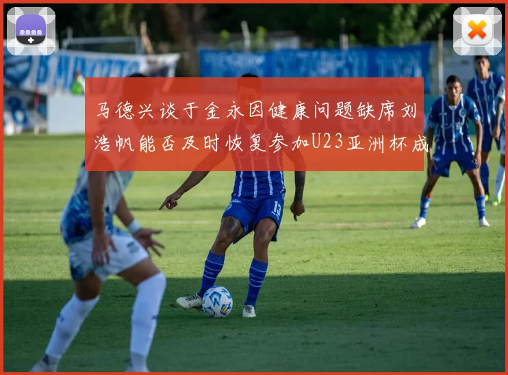马德兴谈于金永因健康问题缺席刘浩帆能否及时恢复参加U23亚洲杯成疑
