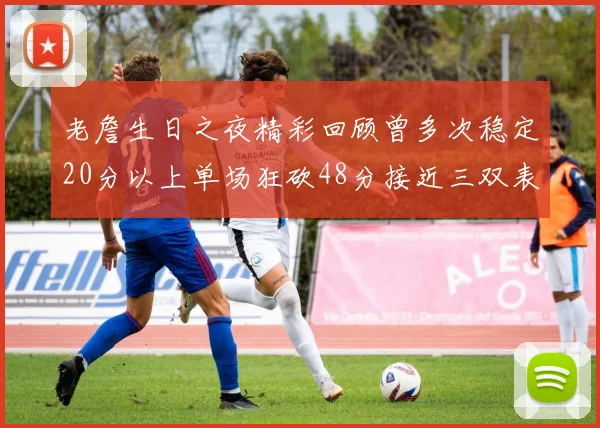 老詹生日之夜精彩回顾曾多次稳定20分以上单场狂砍48分接近三双表现