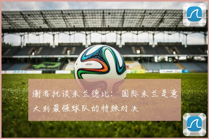 谢洛托谈米兰德比：国际米兰是意大利最强球队的特殊对决