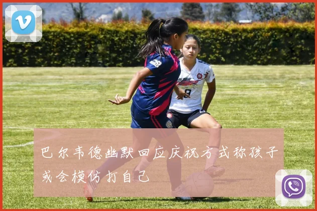 巴尔韦德幽默回应庆祝方式称孩子或会模仿打自己