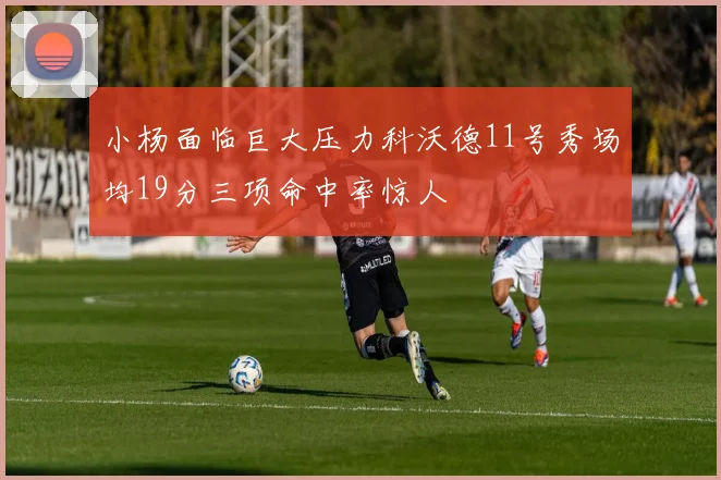小杨面临巨大压力科沃德11号秀场均19分三项命中率惊人